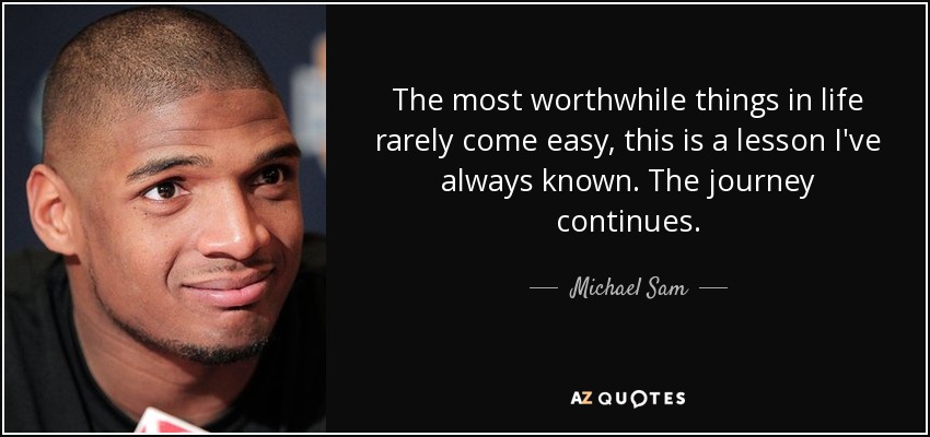 The most worthwhile things in life rarely come easy, this is a lesson I've always known. The journey continues. - Michael Sam