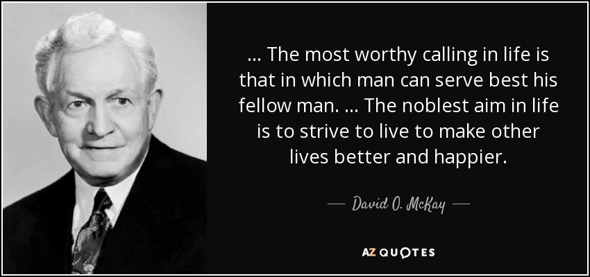 … The most worthy calling in life is that in which man can serve best his fellow man. … The noblest aim in life is to strive to live to make other lives better and happier. - David O. McKay