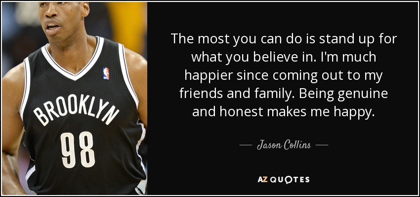 The most you can do is stand up for what you believe in. I'm much happier since coming out to my friends and family. Being genuine and honest makes me happy. - Jason Collins