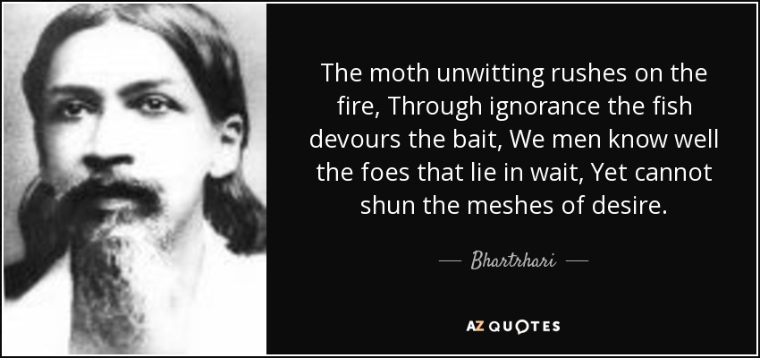 The moth unwitting rushes on the fire, Through ignorance the fish devours the bait, We men know well the foes that lie in wait, Yet cannot shun the meshes of desire. - Bhartrhari