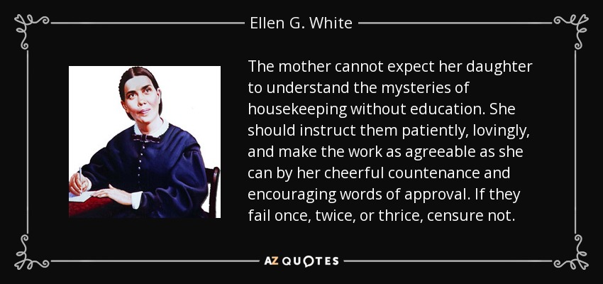 The mother cannot expect her daughter to understand the mysteries of housekeeping without education. She should instruct them patiently, lovingly, and make the work as agreeable as she can by her cheerful countenance and encouraging words of approval. If they fail once, twice, or thrice, censure not. - Ellen G. White