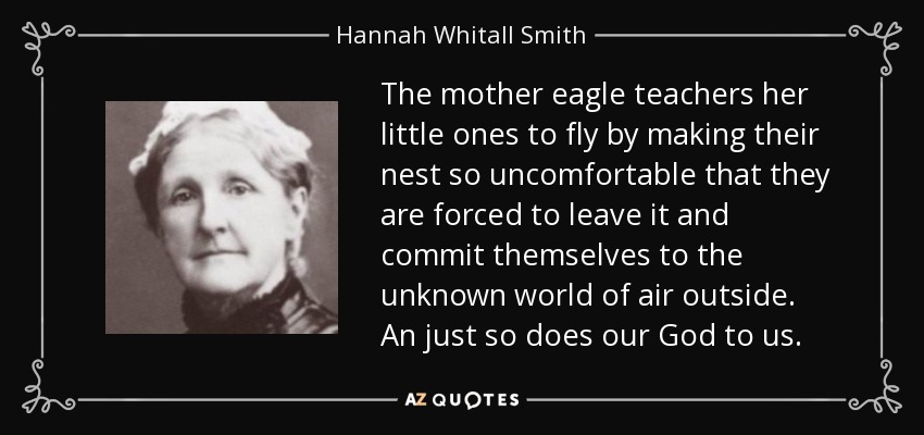 The mother eagle teachers her little ones to fly by making their nest so uncomfortable that they are forced to leave it and commit themselves to the unknown world of air outside. An just so does our God to us. - Hannah Whitall Smith