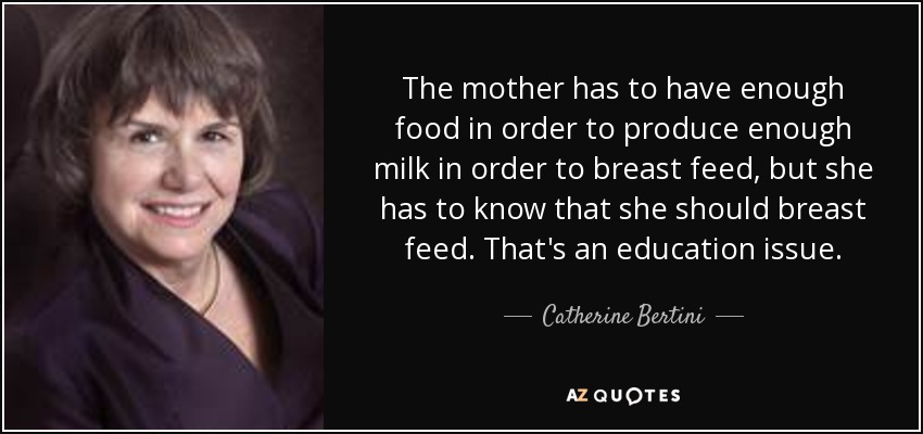 The mother has to have enough food in order to produce enough milk in order to breast feed, but she has to know that she should breast feed. That's an education issue. - Catherine Bertini
