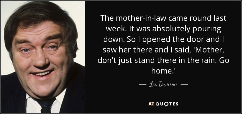 The mother-in-law came round last week. It was absolutely pouring down. So I opened the door and I saw her there and I said, 'Mother, don't just stand there in the rain. Go home.' - Les Dawson