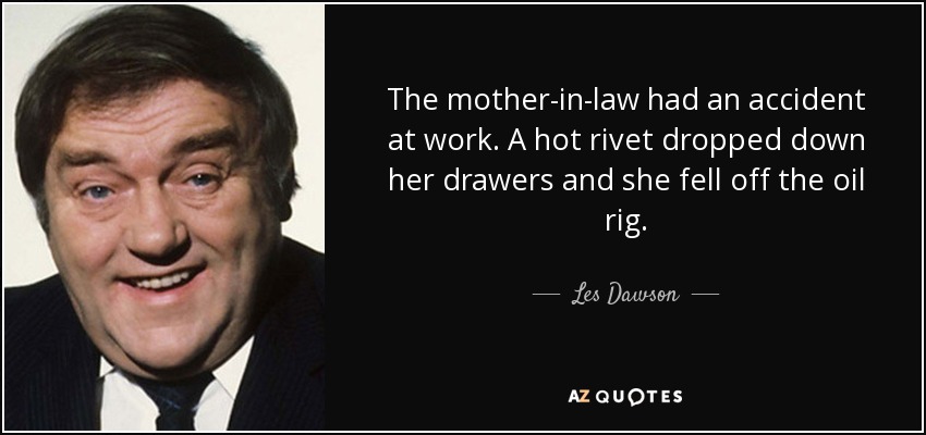 The mother-in-law had an accident at work. A hot rivet dropped down her drawers and she fell off the oil rig. - Les Dawson
