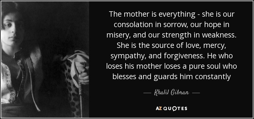 The mother is everything - she is our consolation in sorrow, our hope in misery, and our strength in weakness. She is the source of love, mercy, sympathy, and forgiveness. He who loses his mother loses a pure soul who blesses and guards him constantly - Khalil Gibran