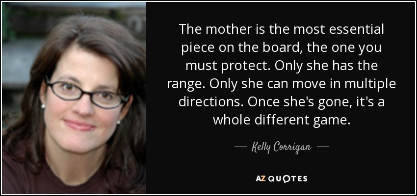 The mother is the most essential piece on the board, the one you must protect. Only she has the range. Only she can move in multiple directions. Once she's gone, it's a whole different game. - Kelly Corrigan