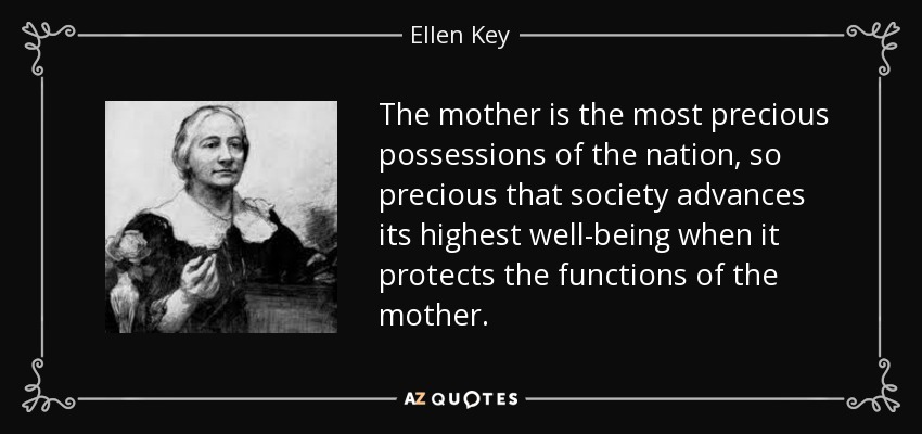The mother is the most precious possessions of the nation, so precious that society advances its highest well-being when it protects the functions of the mother. - Ellen Key