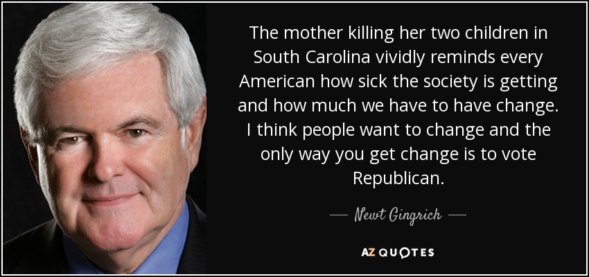 The mother killing her two children in South Carolina vividly reminds every American how sick the society is getting and how much we have to have change. I think people want to change and the only way you get change is to vote Republican. - Newt Gingrich