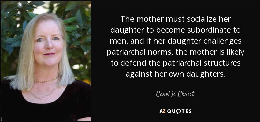 The mother must socialize her daughter to become subordinate to men, and if her daughter challenges patriarchal norms, the mother is likely to defend the patriarchal structures against her own daughters. - Carol P. Christ