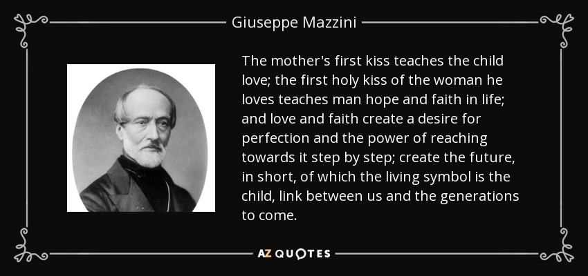 The mother's first kiss teaches the child love; the first holy kiss of the woman he loves teaches man hope and faith in life; and love and faith create a desire for perfection and the power of reaching towards it step by step; create the future, in short, of which the living symbol is the child, link between us and the generations to come. - Giuseppe Mazzini