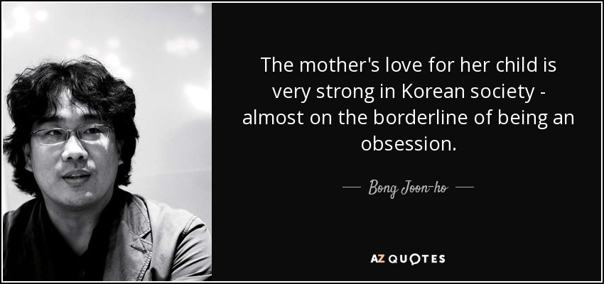 The mother's love for her child is very strong in Korean society - almost on the borderline of being an obsession. - Bong Joon-ho