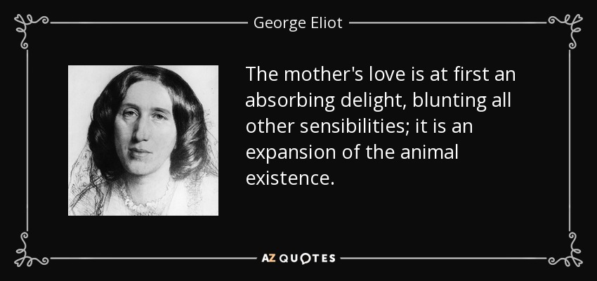 The mother's love is at first an absorbing delight, blunting all other sensibilities; it is an expansion of the animal existence. - George Eliot