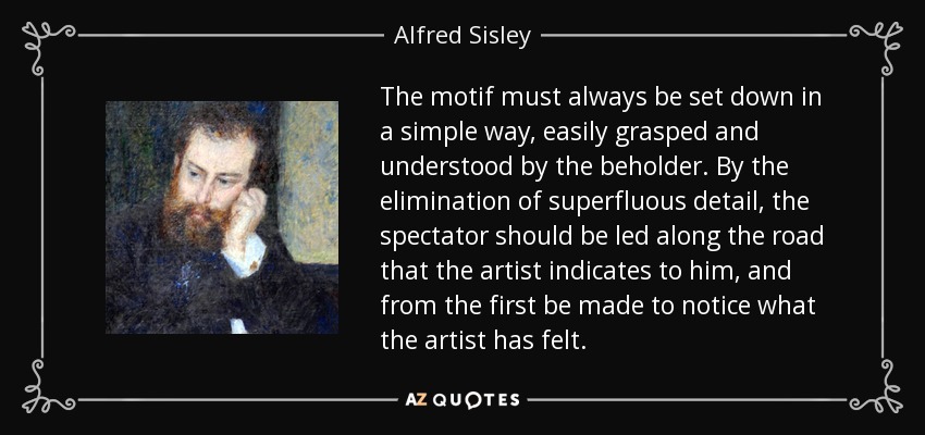 The motif must always be set down in a simple way, easily grasped and understood by the beholder. By the elimination of superfluous detail, the spectator should be led along the road that the artist indicates to him, and from the first be made to notice what the artist has felt. - Alfred Sisley