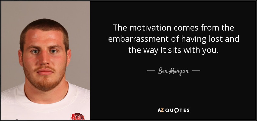 The motivation comes from the embarrassment of having lost and the way it sits with you. - Ben Morgan