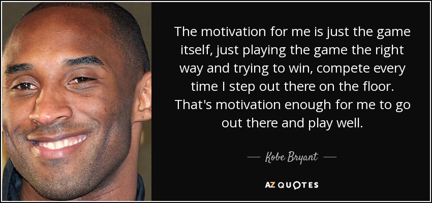 The motivation for me is just the game itself, just playing the game the right way and trying to win, compete every time I step out there on the floor. That's motivation enough for me to go out there and play well. - Kobe Bryant
