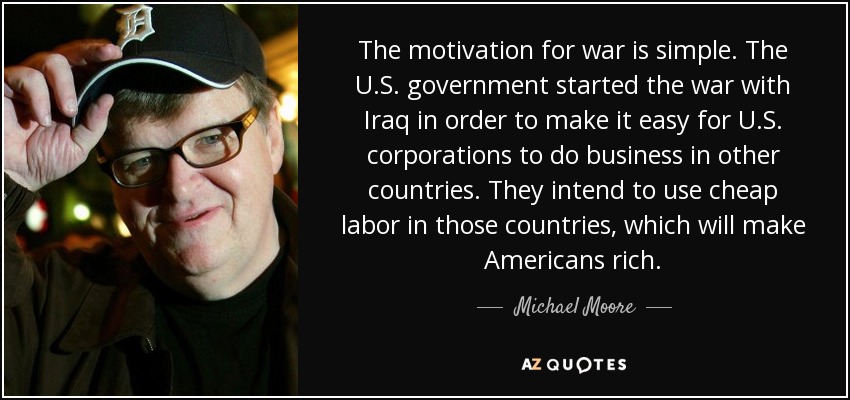 The motivation for war is simple. The U.S. government started the war with Iraq in order to make it easy for U.S. corporations to do business in other countries. They intend to use cheap labor in those countries, which will make Americans rich. - Michael Moore