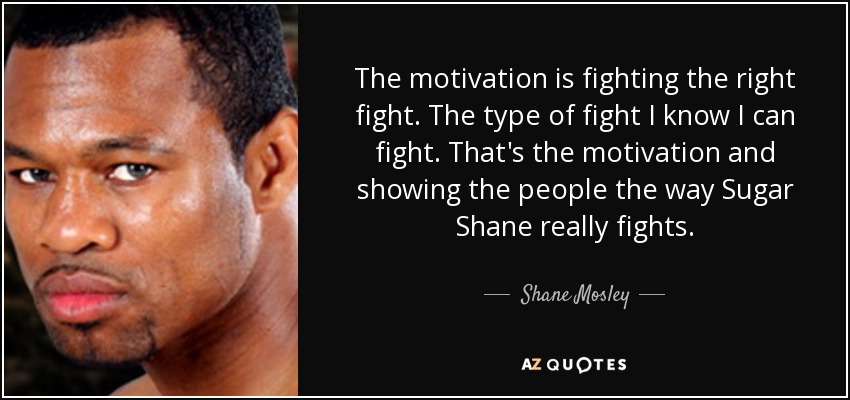The motivation is fighting the right fight. The type of fight I know I can fight. That's the motivation and showing the people the way Sugar Shane really fights. - Shane Mosley