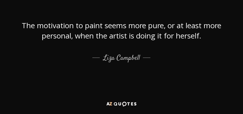 The motivation to paint seems more pure, or at least more personal, when the artist is doing it for herself. - Liza Campbell