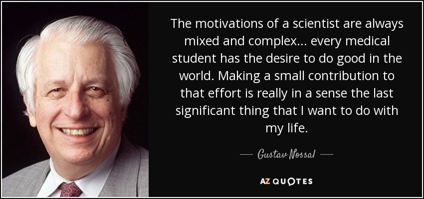 The motivations of a scientist are always mixed and complex... every medical student has the desire to do good in the world. Making a small contribution to that effort is really in a sense the last significant thing that I want to do with my life. - Gustav Nossal