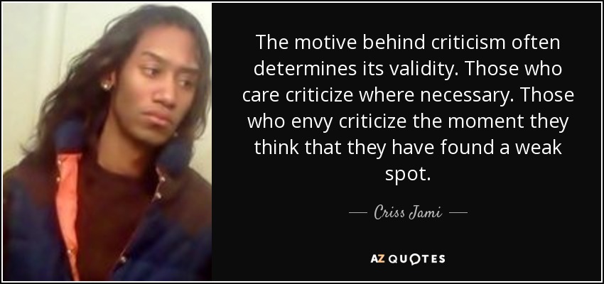 The motive behind criticism often determines its validity. Those who care criticize where necessary. Those who envy criticize the moment they think that they have found a weak spot. - Criss Jami