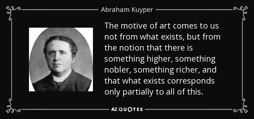 The motive of art comes to us not from what exists, but from the notion that there is something higher, something nobler, something richer, and that what exists corresponds only partially to all of this. - Abraham Kuyper
