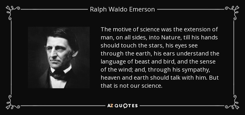 The motive of science was the extension of man, on all sides, into Nature, till his hands should touch the stars, his eyes see through the earth, his ears understand the language of beast and bird, and the sense of the wind; and, through his sympathy, heaven and earth should talk with him. But that is not our science. - Ralph Waldo Emerson