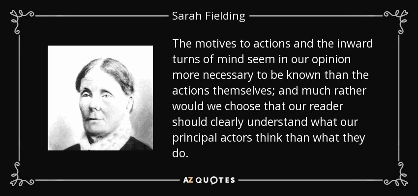 The motives to actions and the inward turns of mind seem in our opinion more necessary to be known than the actions themselves; and much rather would we choose that our reader should clearly understand what our principal actors think than what they do. - Sarah Fielding