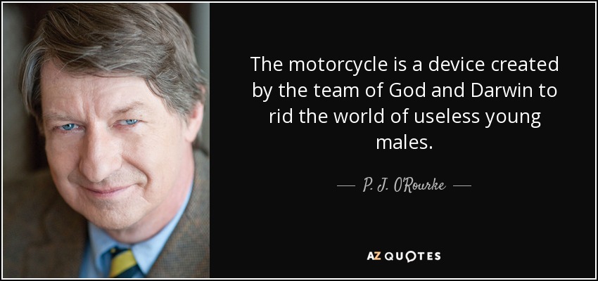 The motorcycle is a device created by the team of God and Darwin to rid the world of useless young males. - P. J. O'Rourke