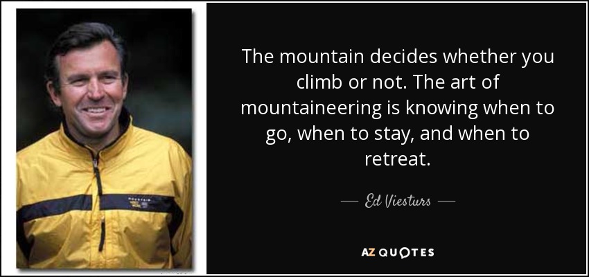 The mountain decides whether you climb or not. The art of mountaineering is knowing when to go, when to stay, and when to retreat. - Ed Viesturs