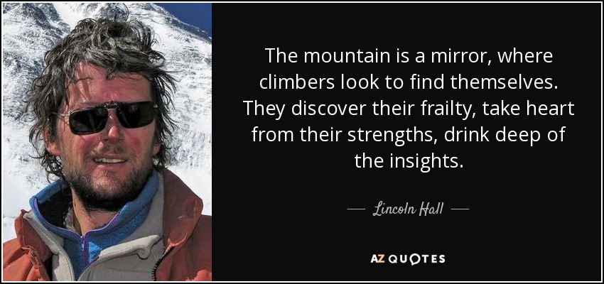 The mountain is a mirror, where climbers look to find themselves. They discover their frailty, take heart from their strengths, drink deep of the insights. - Lincoln Hall