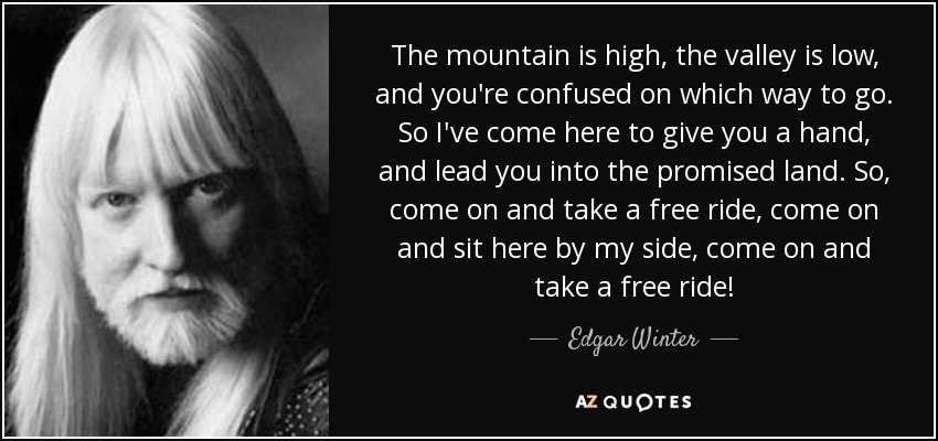 The mountain is high, the valley is low, and you're confused on which way to go. So I've come here to give you a hand, and lead you into the promised land. So, come on and take a free ride, come on and sit here by my side, come on and take a free ride! - Edgar Winter
