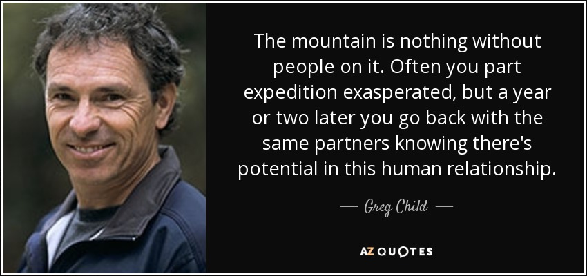 The mountain is nothing without people on it. Often you part expedition exasperated, but a year or two later you go back with the same partners knowing there's potential in this human relationship. - Greg Child