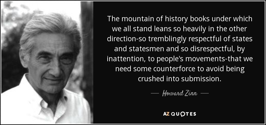 The mountain of history books under which we all stand leans so heavily in the other direction-so tremblingly respectful of states and statesmen and so disrespectful, by inattention, to people's movements-that we need some counterforce to avoid being crushed into submission. - Howard Zinn