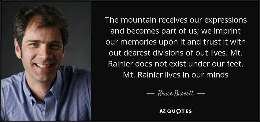 The mountain receives our expressions and becomes part of us; we imprint our memories upon it and trust it with out dearest divisions of out lives. Mt. Rainier does not exist under our feet. Mt. Rainier lives in our minds - Bruce Barcott