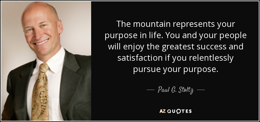 The mountain represents your purpose in life. You and your people will enjoy the greatest success and satisfaction if you relentlessly pursue your purpose. - Paul G. Stoltz