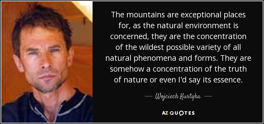 The mountains are exceptional places for, as the natural environment is concerned, they are the concentration of the wildest possible variety of all natural phenomena and forms. They are somehow a concentration of the truth of nature or even I'd say its essence. - Wojciech Kurtyka