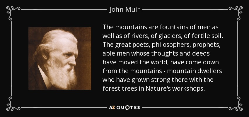 The mountains are fountains of men as well as of rivers, of glaciers, of fertile soil. The great poets, philosophers, prophets, able men whose thoughts and deeds have moved the world, have come down from the mountains - mountain dwellers who have grown strong there with the forest trees in Nature's workshops. - John Muir