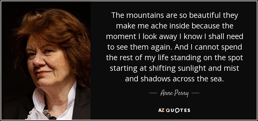 The mountains are so beautiful they make me ache inside because the moment I look away I know I shall need to see them again. And I cannot spend the rest of my life standing on the spot starting at shifting sunlight and mist and shadows across the sea. - Anne Perry