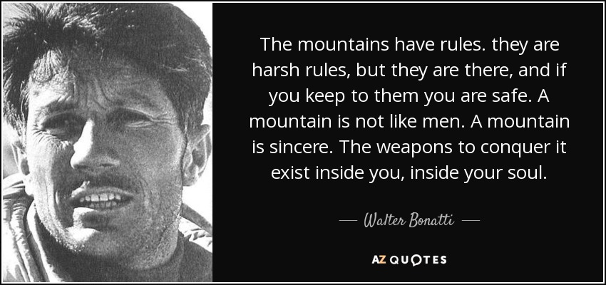 The mountains have rules. they are harsh rules, but they are there, and if you keep to them you are safe. A mountain is not like men. A mountain is sincere. The weapons to conquer it exist inside you, inside your soul. - Walter Bonatti
