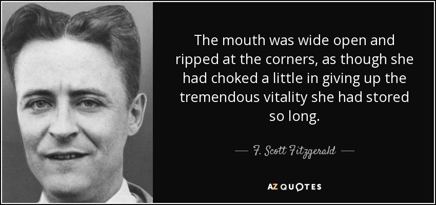 The mouth was wide open and ripped at the corners, as though she had choked a little in giving up the tremendous vitality she had stored so long. - F. Scott Fitzgerald