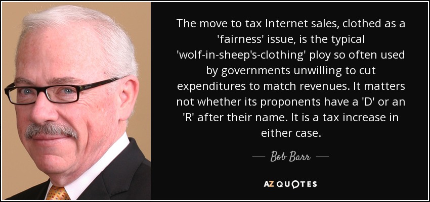 The move to tax Internet sales, clothed as a 'fairness' issue, is the typical 'wolf-in-sheep's-clothing' ploy so often used by governments unwilling to cut expenditures to match revenues. It matters not whether its proponents have a 'D' or an 'R' after their name. It is a tax increase in either case. - Bob Barr