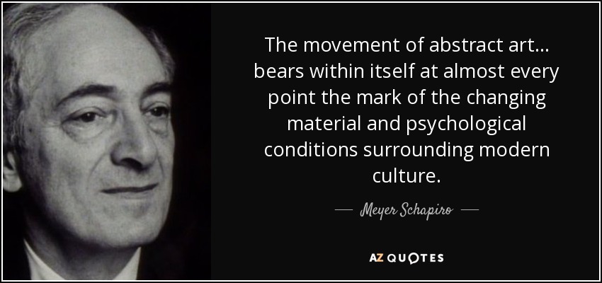 The movement of abstract art... bears within itself at almost every point the mark of the changing material and psychological conditions surrounding modern culture. - Meyer Schapiro