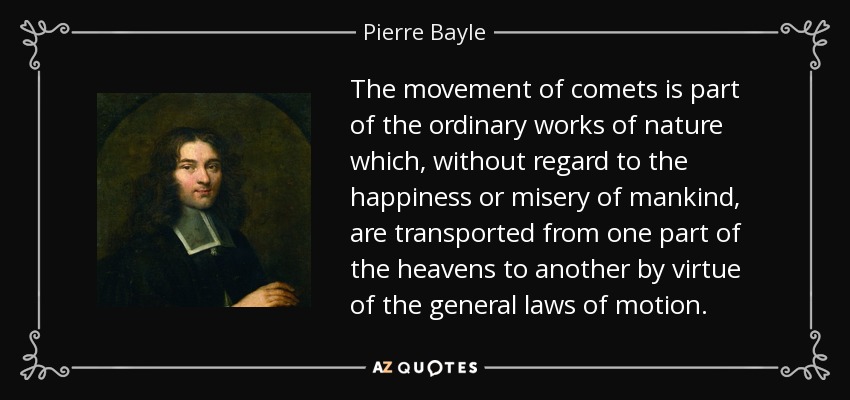 The movement of comets is part of the ordinary works of nature which, without regard to the happiness or misery of mankind, are transported from one part of the heavens to another by virtue of the general laws of motion. - Pierre Bayle