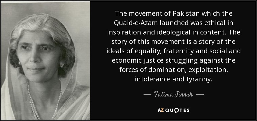The movement of Pakistan which the Quaid-e-Azam launched was ethical in inspiration and ideological in content. The story of this movement is a story of the ideals of equality, fraternity and social and economic justice struggling against the forces of domination, exploitation, intolerance and tyranny. - Fatima Jinnah