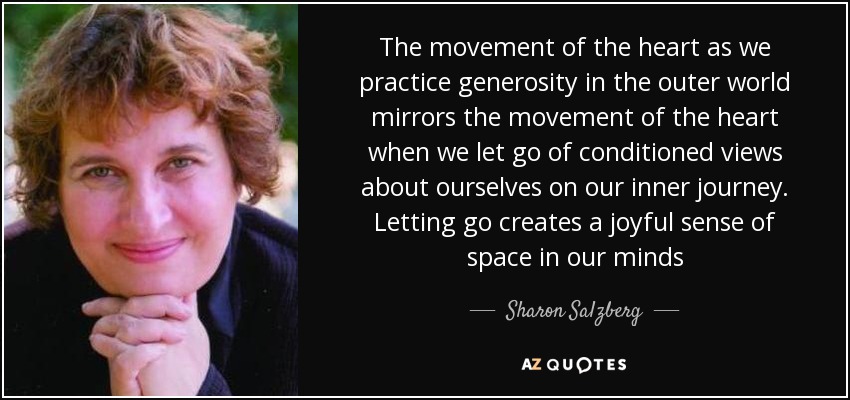 The movement of the heart as we practice generosity in the outer world mirrors the movement of the heart when we let go of conditioned views about ourselves on our inner journey. Letting go creates a joyful sense of space in our minds - Sharon Salzberg