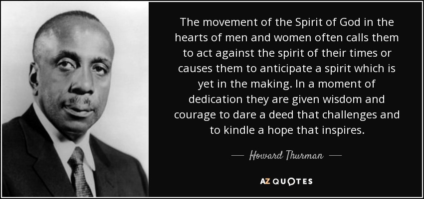 The movement of the Spirit of God in the hearts of men and women often calls them to act against the spirit of their times or causes them to anticipate a spirit which is yet in the making. In a moment of dedication they are given wisdom and courage to dare a deed that challenges and to kindle a hope that inspires. - Howard Thurman