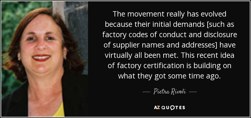 The movement really has evolved because their initial demands [such as factory codes of conduct and disclosure of supplier names and addresses] have virtually all been met. This recent idea of factory certification is building on what they got some time ago. - Pietra Rivoli