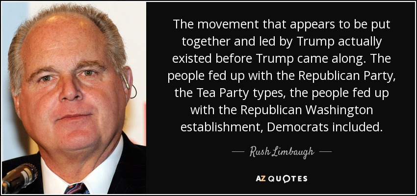The movement that appears to be put together and led by Trump actually existed before Trump came along. The people fed up with the Republican Party, the Tea Party types, the people fed up with the Republican Washington establishment, Democrats included. - Rush Limbaugh