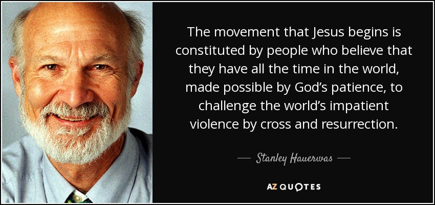 The movement that Jesus begins is constituted by people who believe that they have all the time in the world, made possible by God’s patience, to challenge the world’s impatient violence by cross and resurrection. - Stanley Hauerwas